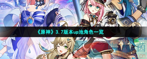 原神3.7版本复刻角色有哪些-原神3.7up角色有哪些-3.7版本up池角色一览